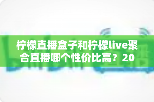 柠檬直播盒子和柠檬live聚合直播哪个性价比高?2025超详细对比评测与选购避坑指南 柠檬直播盒子和柠檬live聚合直播哪个性价比高?2025超详细对比评测与选购避坑指南