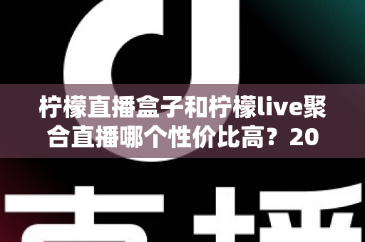 柠檬直播盒子和柠檬live聚合直播哪个性价比高?2025超详细对比评测与选购避坑指南 柠檬直播盒子和柠檬live聚合直播哪个性价比高?2025超详细对比评测与选购避坑指南
