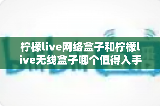 柠檬live网络盒子和柠檬live无线盒子哪个值得入手?深度对比评测帮你做出明智选择 柠檬live网络盒子和柠檬live无线盒子哪个值得入手?深度对比评测帮你做出明智选择