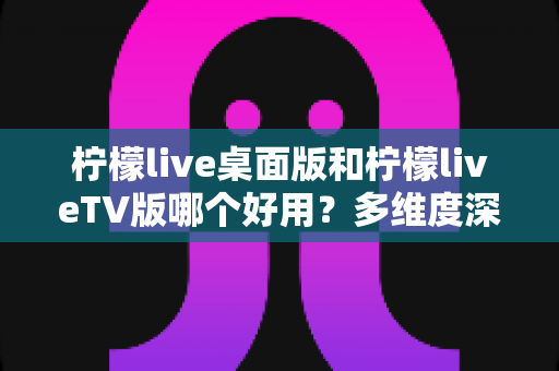 柠檬live桌面版和柠檬liveTV版哪个好用？多维度深度对比，帮你找到最适合自己的观看版本