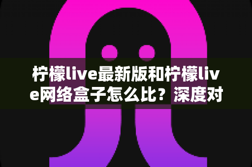 柠檬live最新版和柠檬live网络盒子怎么比？深度对比分析助你找到最适合的观看方案