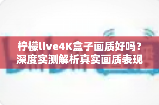 柠檬live4K盒子画质好吗?深度实测解析真实画质表现与购买前必读指南 柠檬live4K盒子画质好吗?深度实测解析真实画质表现与购买前必读指南