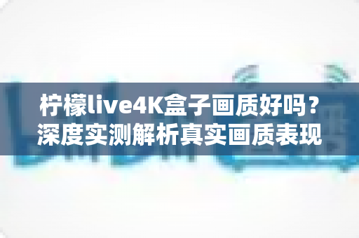 柠檬live4K盒子画质好吗?深度实测解析真实画质表现与购买前必读指南 柠檬live4K盒子画质好吗?深度实测解析真实画质表现与购买前必读指南