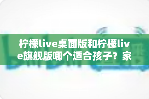 柠檬live桌面版和柠檬live旗舰版哪个适合孩子？家长必读的深度对比与选购指南