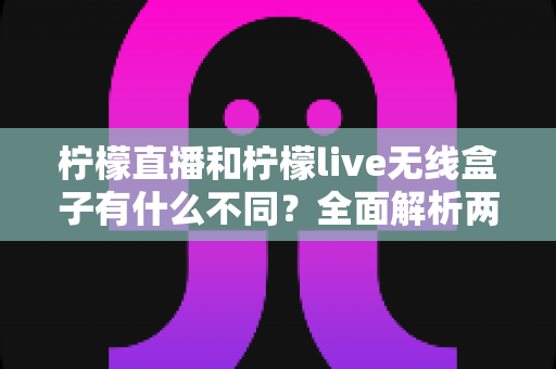 柠檬直播和柠檬live无线盒子有什么不同？全面解析两大直播方案的核心差异与选购指南