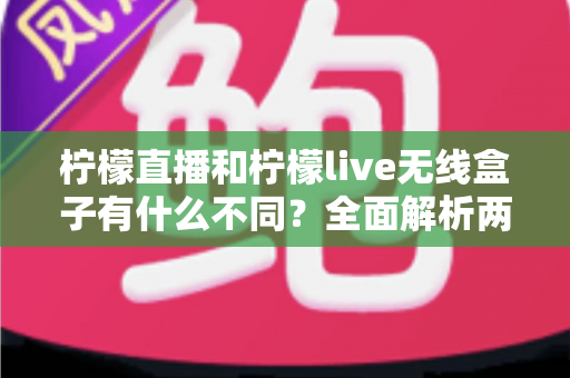 柠檬直播和柠檬live无线盒子有什么不同？全面解析两大直播方案的核心差异与选购指南