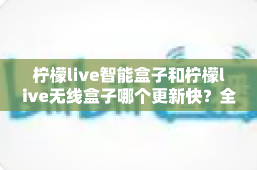 柠檬live智能盒子和柠檬live无线盒子哪个更新快？全网最全深度对比与选购指南