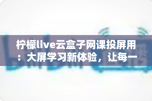 柠檬live云盒子网课投屏用:大屏学习新体验,让每一节网课都清晰又专注 柠檬live云盒子网课投屏用:大屏学习新体验,让每一节网课都清晰又专注
