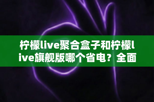 柠檬live聚合盒子和柠檬live旗舰版哪个省电？全面对比分析帮你选出更省电的观影方案