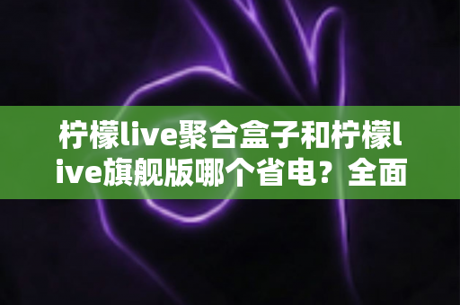 柠檬live聚合盒子和柠檬live旗舰版哪个省电？全面对比分析帮你选出更省电的观影方案