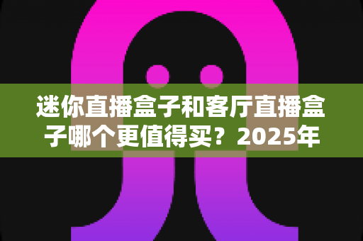 迷你直播盒子和客厅直播盒子哪个更值得买？2025年超全选购攻略与深度对比分析