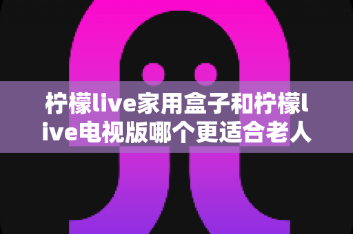 柠檬live家用盒子和柠檬live电视版哪个更适合老人用？子女必看的实用选购指南