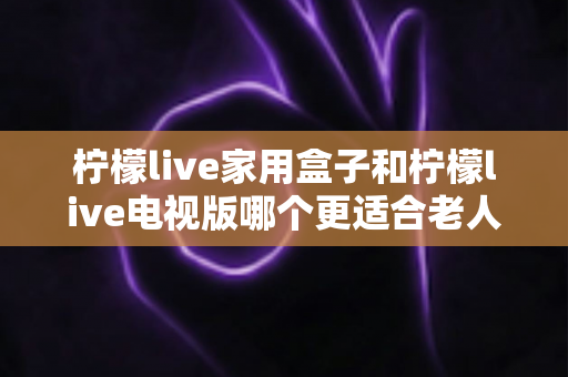 柠檬live家用盒子和柠檬live电视版哪个更适合老人用？子女必看的实用选购指南