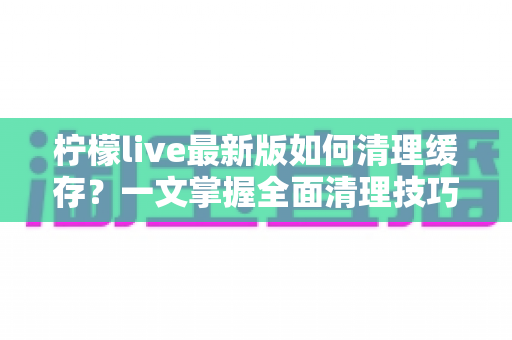 柠檬live最新版如何清理缓存?一文掌握全面清理技巧,让直播体验流畅如新 柠檬live最新版如何清理缓存?一文掌握全面清理技巧,让直播体验流畅如新