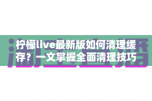 柠檬live最新版如何清理缓存?一文掌握全面清理技巧,让直播体验流畅如新 柠檬live最新版如何清理缓存?一文掌握全面清理技巧,让直播体验流畅如新