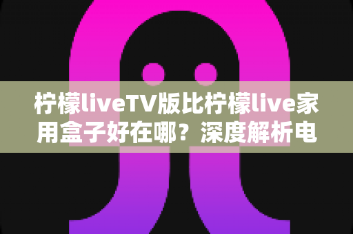 柠檬liveTV版比柠檬live家用盒子好在哪？深度解析电视端应用的五大核心优势