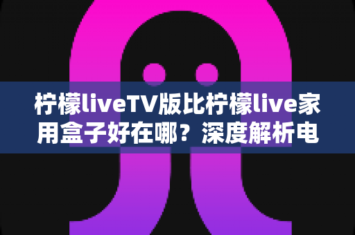 柠檬liveTV版比柠檬live家用盒子好在哪？深度解析电视端应用的五大核心优势