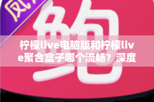 柠檬live电脑版和柠檬live聚合盒子哪个流畅?深度对比分析与选购使用指南 柠檬live电脑版和柠檬live聚合盒子哪个流畅?深度对比分析与选购使用指南