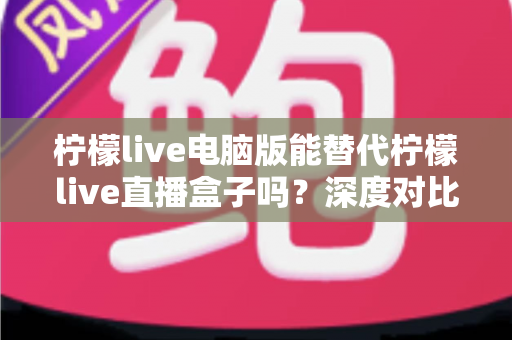 柠檬live电脑版能替代柠檬live直播盒子吗？深度对比分析帮你选出最佳直播方案