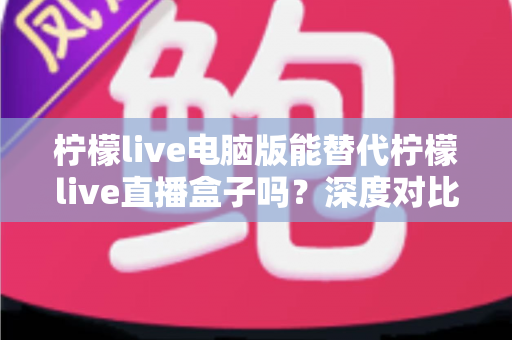 柠檬live电脑版能替代柠檬live直播盒子吗？深度对比分析帮你选出最佳直播方案