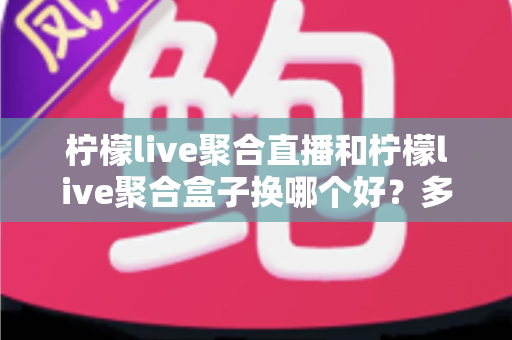 柠檬live聚合直播和柠檬live聚合盒子换哪个好？多维度深度对比帮你轻松做决定