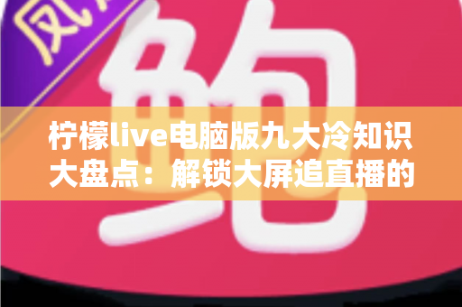 柠檬live电脑版九大冷知识大盘点:解锁大屏追直播的隐藏技巧,看完直呼相见恨晚 柠檬live电脑版九大冷知识大盘点:解锁大屏追直播的隐藏技巧,看完直呼相见恨晚