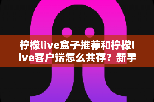 柠檬live盒子推荐和柠檬live客户端怎么共存？新手也能看懂的选购与多开全攻略