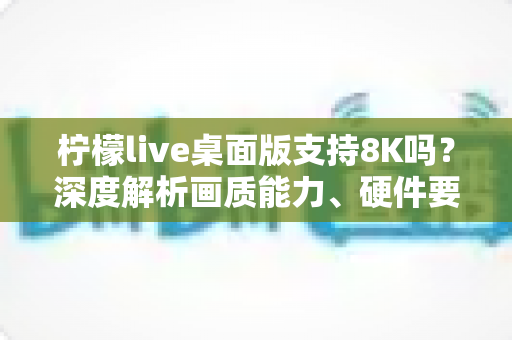 柠檬live桌面版支持8K吗?深度解析画质能力、硬件要求与实用设置指南 柠檬live桌面版支持8K吗?深度解析画质能力、硬件要求与实用设置指南