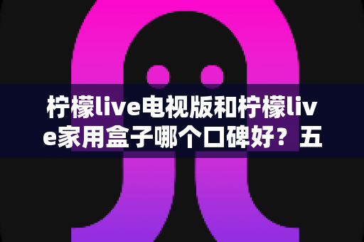 柠檬live电视版和柠檬live家用盒子哪个口碑好?五大维度深度对比与选购全攻略 柠檬live电视版和柠檬live家用盒子哪个口碑好?五大维度深度对比与选购全攻略