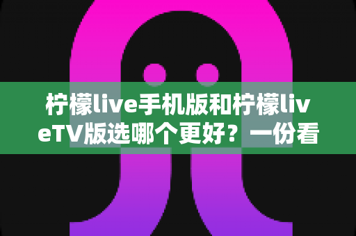 柠檬live手机版和柠檬liveTV版选哪个更好?一份看完就能做决定的实用对比指南 柠檬live手机版和柠檬liveTV版选哪个更好?一份看完就能做决定的实用对比指南