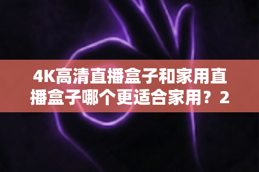 4K高清直播盒子和家用直播盒子哪个更适合家用?2025年家庭选购深度解析指南 4K高清直播盒子和家用直播盒子哪个更适合家用?2025年家庭选购深度解析指南