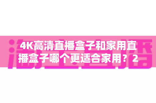 4K高清直播盒子和家用直播盒子哪个更适合家用？2025年家庭选购深度解析指南