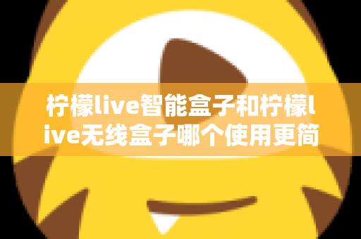 柠檬live智能盒子和柠檬live无线盒子哪个使用更简单?全面对比解析帮你选对不选贵 柠檬live智能盒子和柠檬live无线盒子哪个使用更简单?全面对比解析帮你选对不选贵