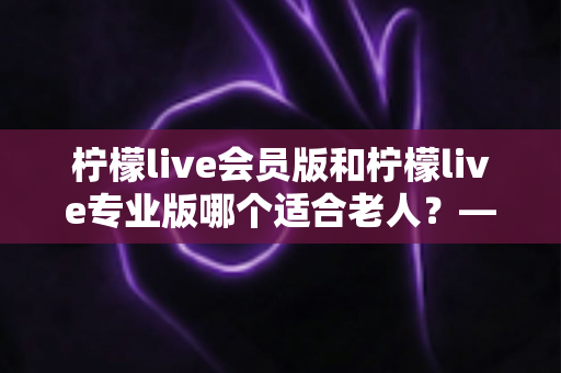 柠檬live会员版和柠檬live专业版哪个适合老人?——中老年用户选购与使用全攻略 柠檬live会员版和柠檬live专业版哪个适合老人?——中老年用户选购与使用全攻略