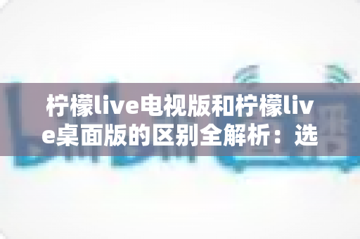 柠檬live电视版和柠檬live桌面版的区别全解析:选对版本,观影体验直接翻倍 柠檬live电视版和柠檬live桌面版的区别全解析:选对版本,观影体验直接翻倍