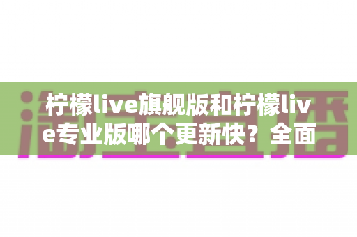 柠檬live旗舰版和柠檬live专业版哪个更新快?全面解析版本更新频率与功能差异指南 柠檬live旗舰版和柠檬live专业版哪个更新快?全面解析版本更新频率与功能差异指南