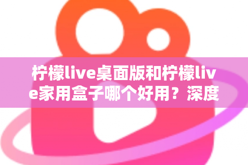 柠檬live桌面版和柠檬live家用盒子哪个好用?深度对比评测助你一步选对不踩坑 柠檬live桌面版和柠檬live家用盒子哪个好用?深度对比评测助你一步选对不踩坑