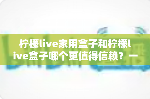 柠檬live家用盒子和柠檬live盒子哪个更值得信赖？一篇看懂两款盒子差异的深度选购指南