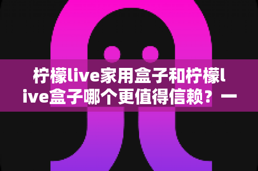 柠檬live家用盒子和柠檬live盒子哪个更值得信赖？一篇看懂两款盒子差异的深度选购指南