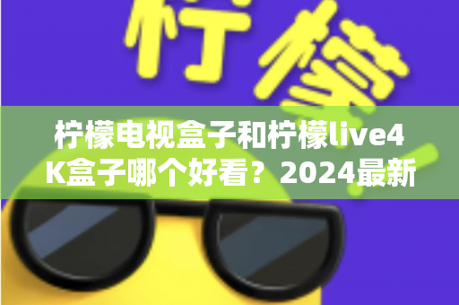 柠檬电视盒子和柠檬live4K盒子哪个好看？2024最新外观设计全面对比评测指南