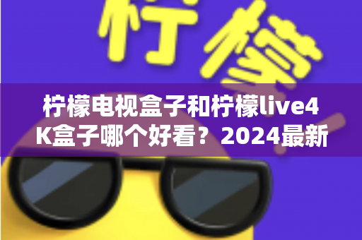 柠檬电视盒子和柠檬live4K盒子哪个好看？2024最新外观设计全面对比评测指南