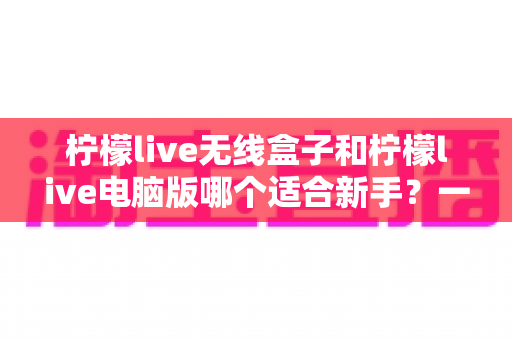 柠檬live无线盒子和柠檬live电脑版哪个适合新手?一文看懂设备选择全攻略 柠檬live无线盒子和柠檬live电脑版哪个适合新手?一文看懂设备选择全攻略