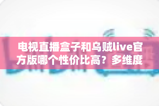 电视直播盒子和乌贼live官方版哪个性价比高？多维度深度对比与选购指南
