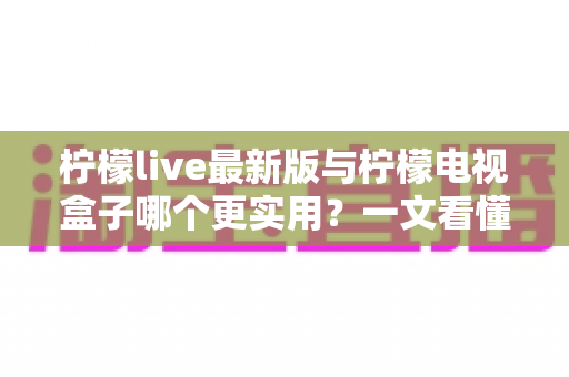 柠檬live最新版与柠檬电视盒子哪个更实用?一文看懂两者差异,选对不看后悔 柠檬live最新版与柠檬电视盒子哪个更实用?一文看懂两者差异,选对不看后悔