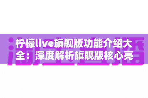 柠檬live旗舰版功能介绍大全:深度解析旗舰版核心亮点与实用指南 柠檬live旗舰版功能介绍大全:深度解析旗舰版核心亮点与实用指南