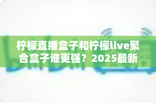 柠檬直播盒子和柠檬live聚合盒子谁更强？2025最新深度对比评测与选购指南
