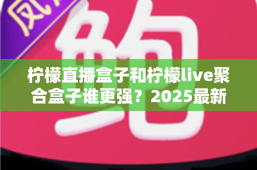 柠檬直播盒子和柠檬live聚合盒子谁更强？2025最新深度对比评测与选购指南