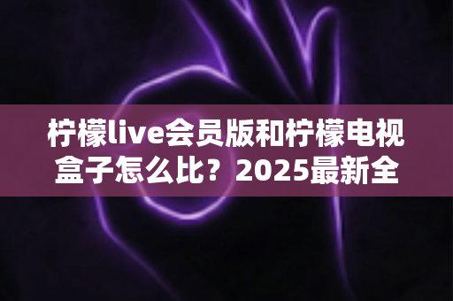 柠檬live会员版和柠檬电视盒子怎么比?2025最新全方位对比评测,帮你一次选对不踩坑 柠檬live会员版和柠檬电视盒子怎么比?2025最新全方位对比评测,帮你一次选对不踩坑