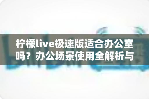 柠檬live极速版适合办公室吗?办公场景使用全解析与实用建议 柠檬live极速版适合办公室吗?办公场景使用全解析与实用建议