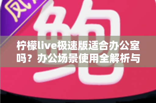 柠檬live极速版适合办公室吗?办公场景使用全解析与实用建议 柠檬live极速版适合办公室吗?办公场景使用全解析与实用建议